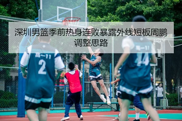深圳男篮季前热身连败暴露外线短板周鹏调整思路