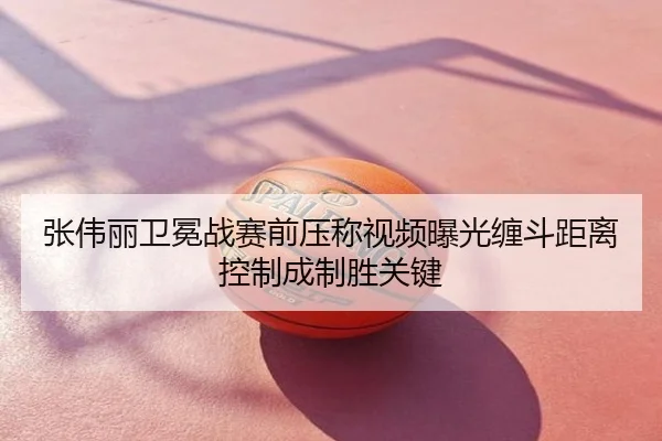 张伟丽卫冕战赛前压称视频曝光缠斗距离控制成制胜关键